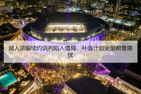 湖人浓眉续约谈判陷入僵局，补强计划受阻前景堪忧