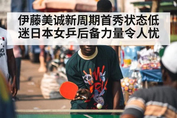 伊藤美诚新周期首秀状态低迷日本女乒后备力量令人忧